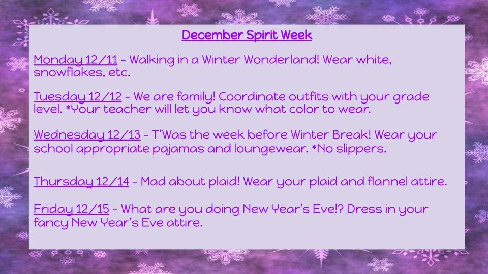 December Spirit Week Mondag 12/11 - Walking in Q Winter Wonderland! Wear white, snowflakes, etc. Tuesday 12/12 - We are family! Coordinate outfits with your grade level. *Your teacher will let you know what color to wear. Wednesday 12/13 - T 'Was the week before Winter Break! Wear your school appropriate pqarnos and loungewear. *No slippers. Thursday 12/14 - Mad about plaid! Wear your plaid and flannel attire. Friday 12/15 - What ore you doing New Wear's Eve!? Dress in your fancy New year's Eve attire.